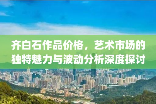 齐白石作品价格，艺术市场的独特魅力与波动分析深度探讨