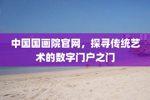 中国国画院官网，探寻传统艺术的数字门户之门