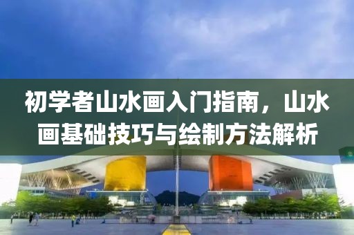 初学者山水画入门指南，山水画基础技巧与绘制方法解析