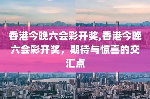 香港今晚六会彩开奖,香港今晚六会彩开奖，期待与惊喜的交汇点