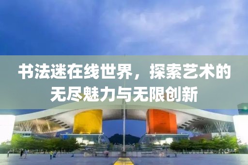 书法迷在线世界，探索艺术的无尽魅力与无限创新