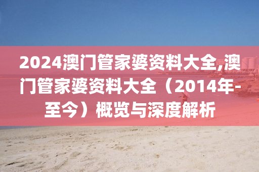 2024澳门管家婆资料大全,澳门管家婆资料大全（2014年-至今）概览与深度解析