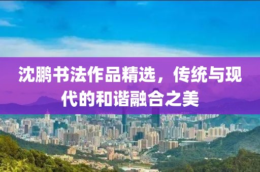 沈鹏书法作品精选，传统与现代的和谐融合之美