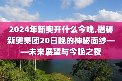 2024年新奥开什么今晚,揭秘新奥集团20日晚的神秘面纱——未来展望与今晚之夜