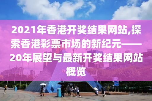 2021年香港开奖结果网站,探索香港彩票市场的新纪元——20年展望与最新开奖结果网站概览