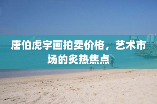 唐伯虎字画拍卖价格，艺术市场的炙热焦点