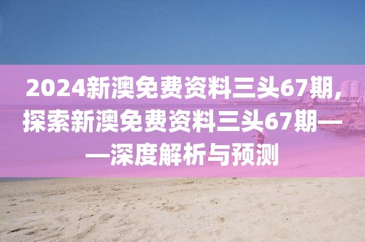 2024新澳免费资料三头67期,探索新澳免费资料三头67期——深度解析与预测