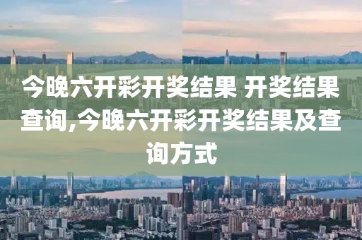 今晚六开彩开奖结果 开奖结果查询,今晚六开彩开奖结果及查询方式