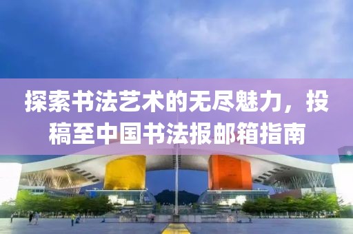 探索书法艺术的无尽魅力，投稿至中国书法报邮箱指南