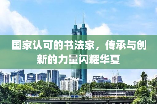 国家认可的书法家，传承与创新的力量闪耀华夏
