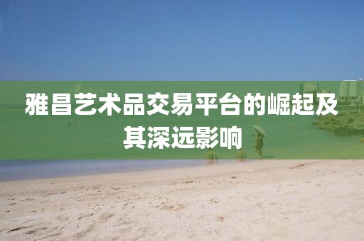 雅昌艺术品交易平台的崛起及其深远影响