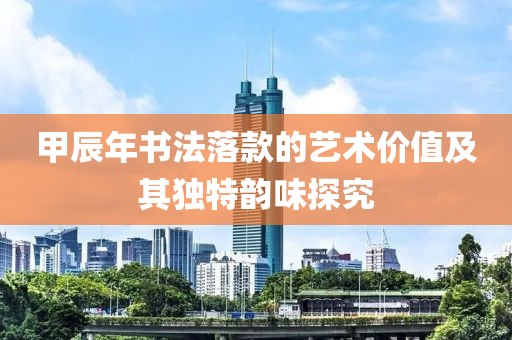 甲辰年书法落款的艺术价值及其独特韵味探究