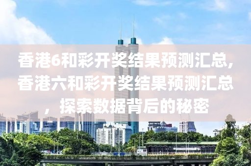 香港6和彩开奖结果预测汇总,香港六和彩开奖结果预测汇总，探索数据背后的秘密