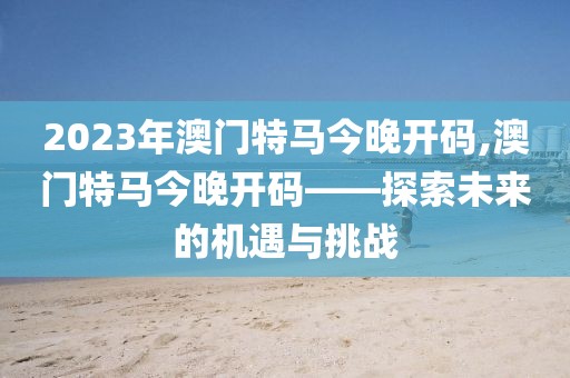 2023年澳门特马今晚开码,澳门特马今晚开码——探索未来的机遇与挑战