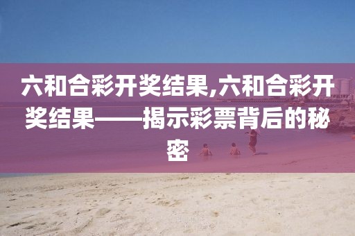 六和合彩开奖结果,六和合彩开奖结果——揭示彩票背后的秘密