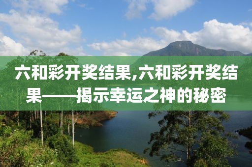 六和彩开奖结果,六和彩开奖结果——揭示幸运之神的秘密
