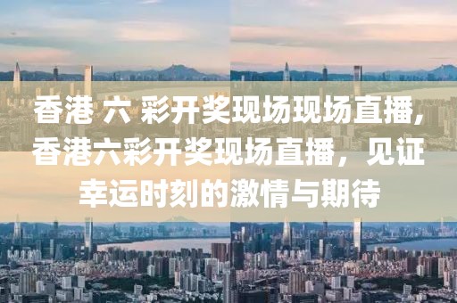 香港 六 彩开奖现场现场直播,香港六彩开奖现场直播，见证幸运时刻的激情与期待
