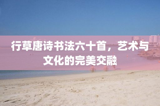 行草唐诗书法六十首，艺术与文化的完美交融