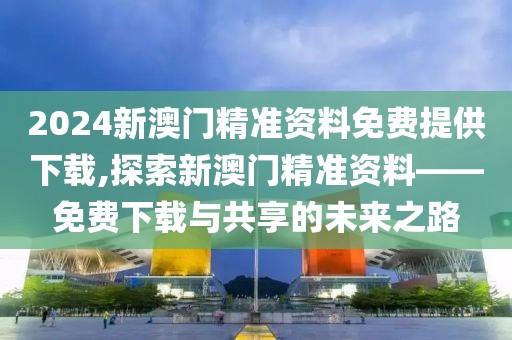 2024新澳门精准资料免费提供下载,探索新澳门精准资料——免费下载与共享的未来之路