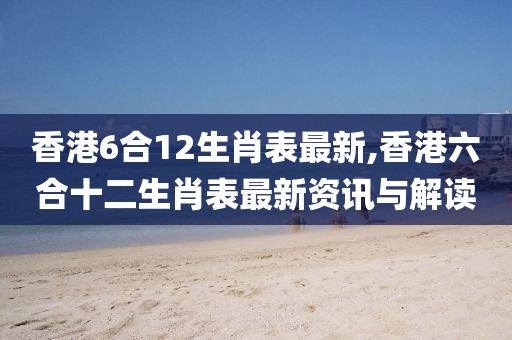 香港6合12生肖表最新,香港六合十二生肖表最新资讯与解读