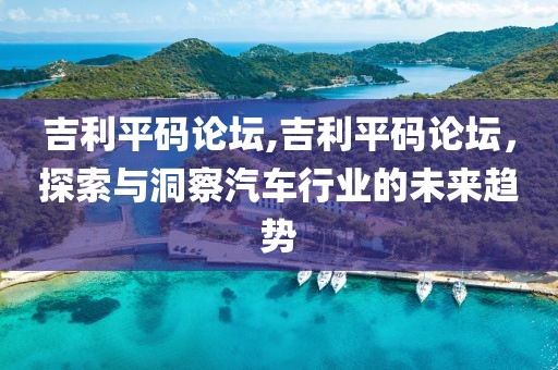 吉利平码论坛,吉利平码论坛，探索与洞察汽车行业的未来趋势
