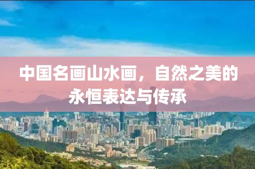 中国名画山水画，自然之美的永恒表达与传承