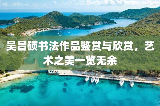 吴昌硕书法作品鉴赏与欣赏，艺术之美一览无余