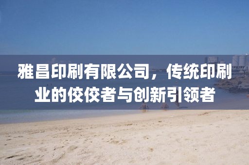 雅昌印刷有限公司，传统印刷业的佼佼者与创新引领者