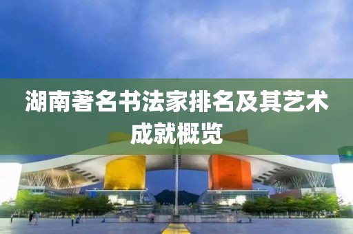 湖南著名书法家排名及其艺术成就概览