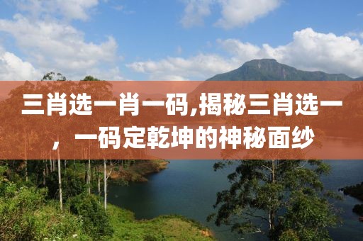 三肖选一肖一码,揭秘三肖选一，一码定乾坤的神秘面纱
