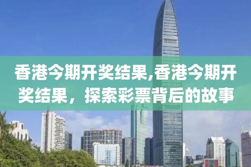 香港今期开奖结果,香港今期开奖结果，探索彩票背后的故事