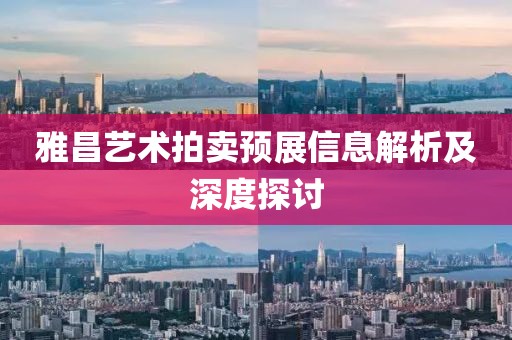雅昌艺术拍卖预展信息解析及深度探讨
