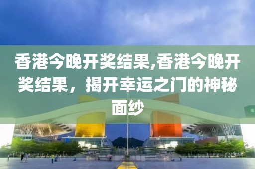 香港今晚开奖结果,香港今晚开奖结果，揭开幸运之门的神秘面纱
