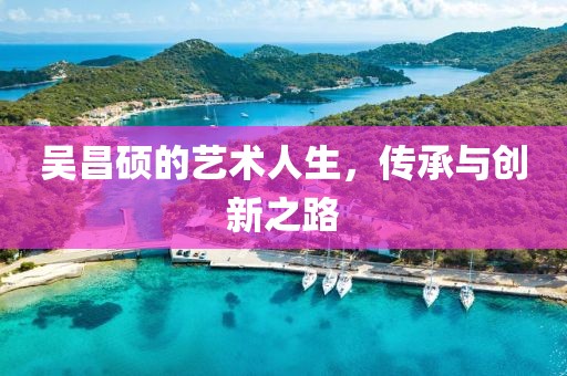吴昌硕的艺术人生，传承与创新之路