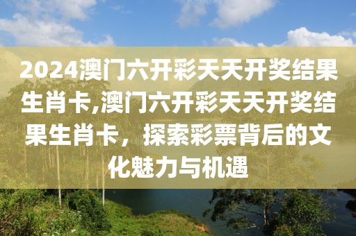 2024澳门六开彩天天开奖结果生肖卡,澳门六开彩天天开奖结果生肖卡，探索彩票背后的文化魅力与机遇