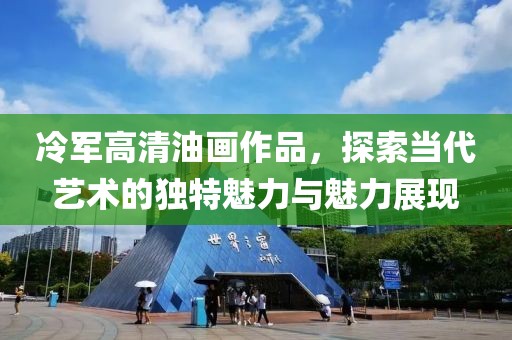 冷军高清油画作品，探索当代艺术的独特魅力与魅力展现