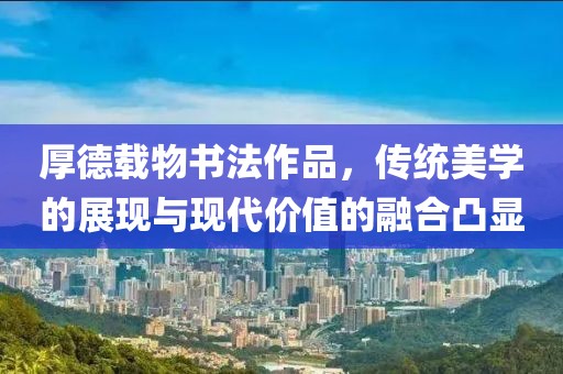 厚德载物书法作品，传统美学的展现与现代价值的融合凸显