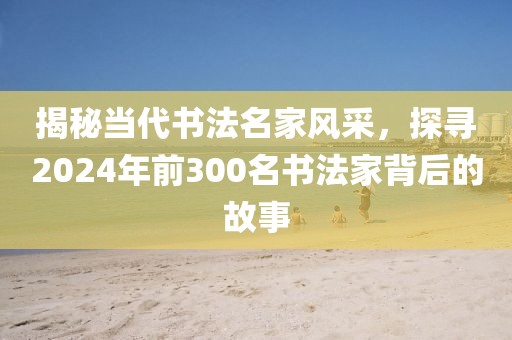 揭秘当代书法名家风采，探寻2024年前300名书法家背后的故事