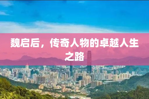 魏启后，传奇人物的卓越人生之路