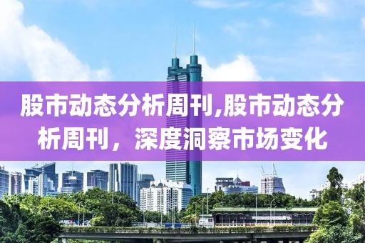 股市动态分析周刊,股市动态分析周刊，深度洞察市场变化