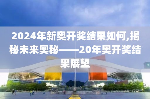 2024年新奥开奖结果如何,揭秘未来奥秘——20年奥开奖结果展望