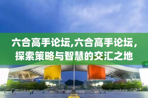 六合高手论坛,六合高手论坛，探索策略与智慧的交汇之地