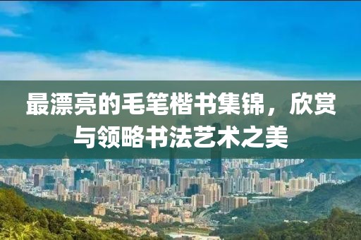最漂亮的毛笔楷书集锦，欣赏与领略书法艺术之美