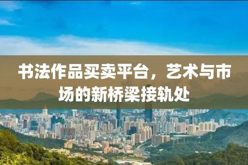 书法作品买卖平台，艺术与市场的新桥梁接轨处