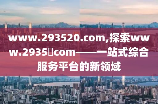 www.293520.com,探索www.2935​com——一站式综合服务平台的新领域