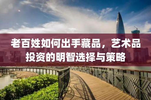 老百姓如何出手藏品，艺术品投资的明智选择与策略