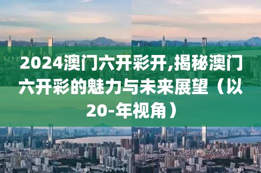 2024澳门六开彩开,揭秘澳门六开彩的魅力与未来展望（以20-年视角）
