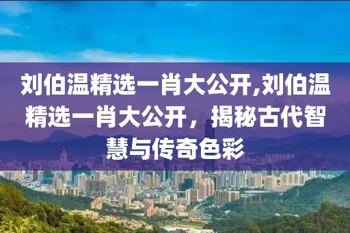 刘伯温精选一肖大公开,刘伯温精选一肖大公开，揭秘古代智慧与传奇色彩