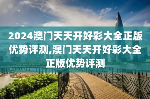 2024澳门天天开好彩大全正版优势评测,澳门天天开好彩大全正版优势评测