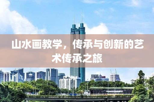 山水画教学，传承与创新的艺术传承之旅
